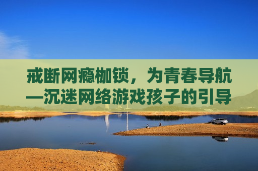 戒断网瘾枷锁，为青春导航—沉迷网络游戏孩子的引导与制止之道