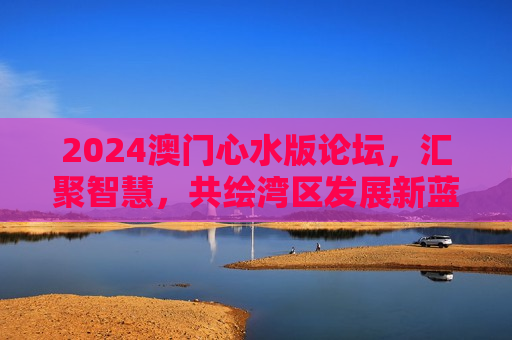 2024澳门心水版论坛，汇聚智慧，共绘湾区发展新蓝图