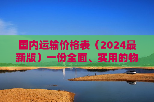 国内运输价格表（2024最新版）一份全面、实用的物流成本参考指南