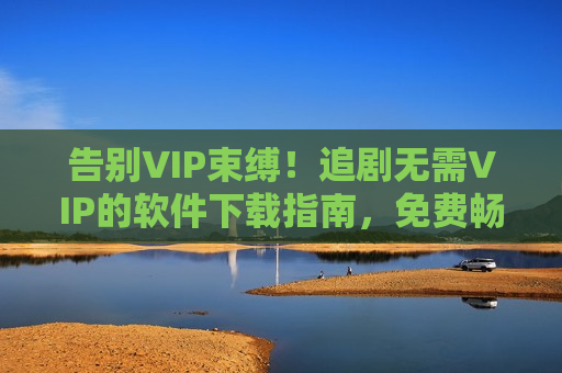 告别VIP束缚！追剧无需VIP的软件下载指南，免费畅享海量资源
