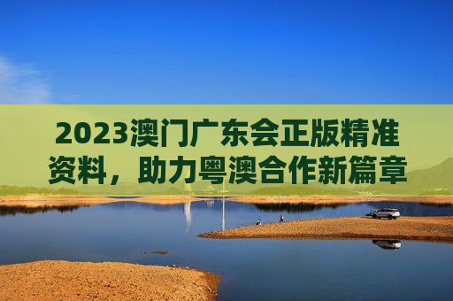 2023澳门广东会正版精准资料，助力粤澳合作新篇章