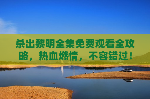 杀出黎明全集免费观看全攻略，热血燃情，不容错过！