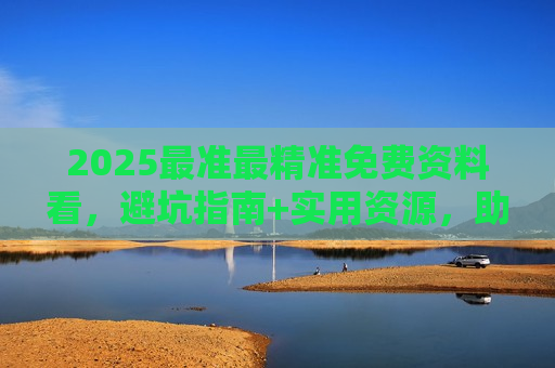 2025最准最精准免费资料看，避坑指南+实用资源，助你高效获取有价值信息