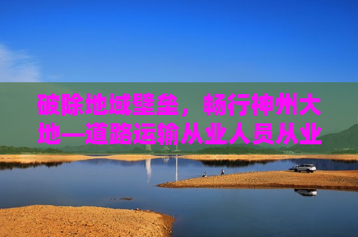 破除地域壁垒，畅行神州大地—道路运输从业人员从业资格证全国通用意义深远
