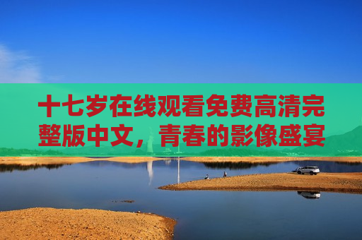十七岁在线观看免费高清完整版中文，青春的影像盛宴，触手可及