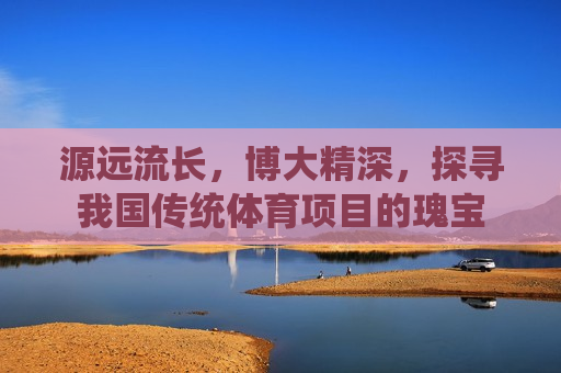 源远流长，博大精深，探寻我国传统体育项目的瑰宝