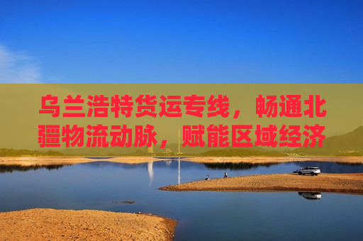 乌兰浩特货运专线，畅通北疆物流动脉，赋能区域经济腾飞
