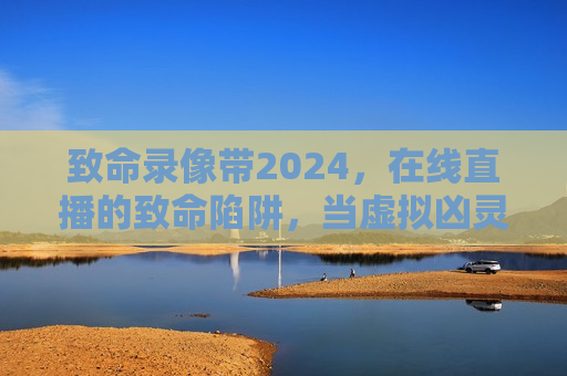 致命录像带2024，在线直播的致命陷阱，当虚拟凶灵吞噬现实