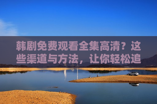 韩剧免费观看全集高清？这些渠道与方法，让你轻松追剧不踩坑