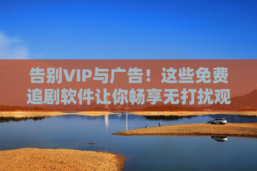 告别VIP与广告！这些免费追剧软件让你畅享无打扰观影体验