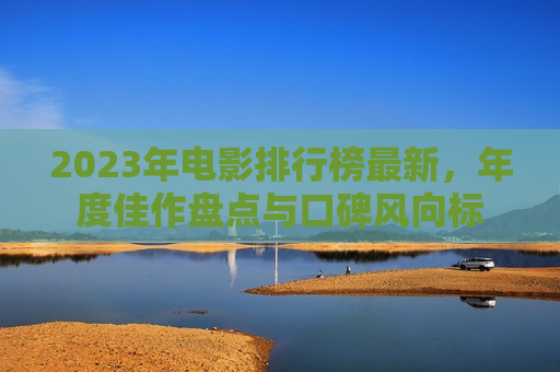 2023年电影排行榜最新，年度佳作盘点与口碑风向标