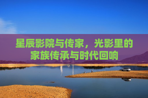 星辰影院与传家，光影里的家族传承与时代回响