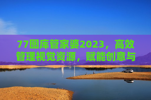 77图库管家婆2023，高效管理视觉资源，赋能创意与工作流