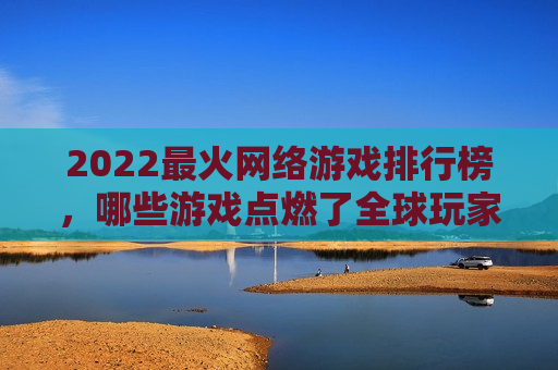 2022最火网络游戏排行榜，哪些游戏点燃了全球玩家的热情？