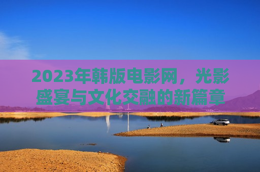 2023年韩版电影网，光影盛宴与文化交融的新篇章