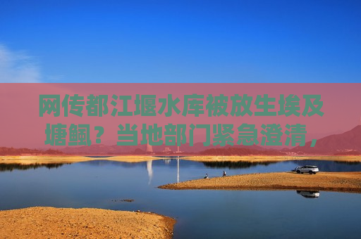 网传都江堰水库被放生埃及塘鲺？当地部门紧急澄清，不实信息，请勿轻信传谣