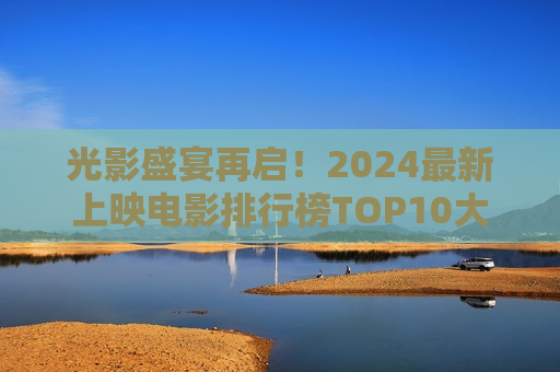 光影盛宴再启！2024最新上映电影排行榜TOP10大盘点