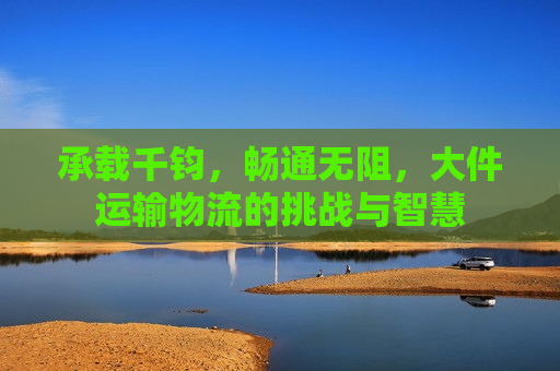 承载千钧，畅通无阻，大件运输物流的挑战与智慧