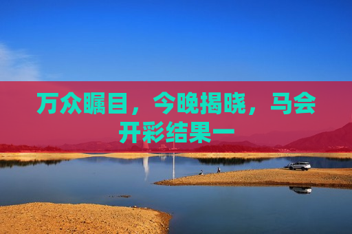 万众瞩目，今晚揭晓，马会开彩结果一