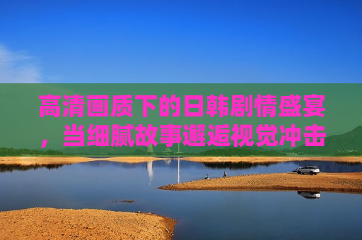 高清画质下的日韩剧情盛宴，当细腻故事邂逅视觉冲击