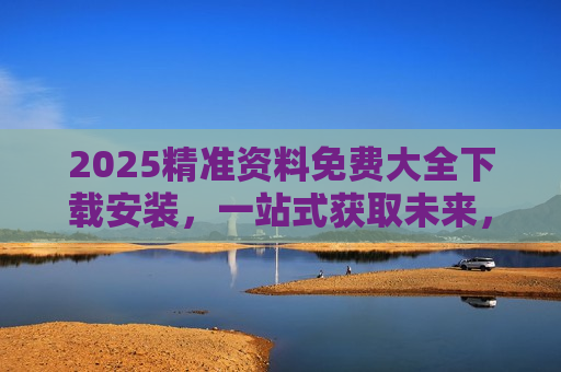 2025精准资料免费大全下载安装，一站式获取未来，开启高效学习新篇章