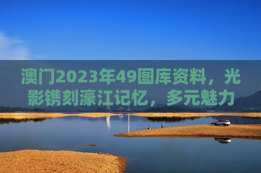 澳门2023年49图库资料,光影镌刻濠江记忆,多元魅力全景呈现