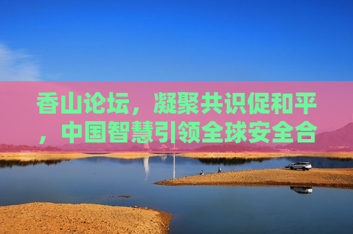 香山论坛，凝聚共识促和平，中国智慧引领全球安全合作新方向