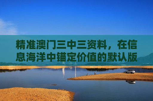 精准澳门三中三资料，在信息海洋中锚定价值的默认版块