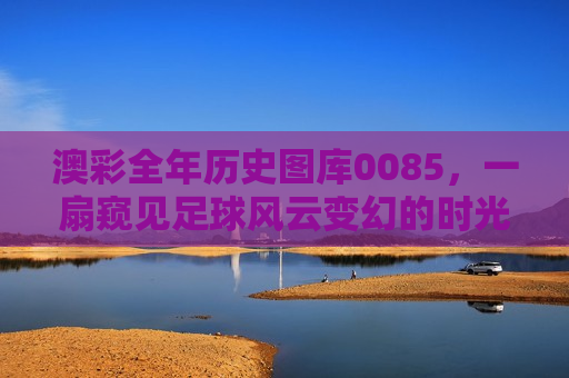 澳彩全年历史图库0085，一扇窥见足球风云变幻的时光之窗