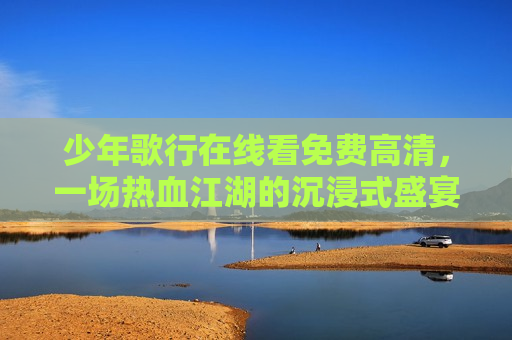 少年歌行在线看免费高清，一场热血江湖的沉浸式盛宴