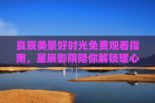 良辰美景好时光免费观看指南，星辰影院陪你解锁暖心治愈好时光