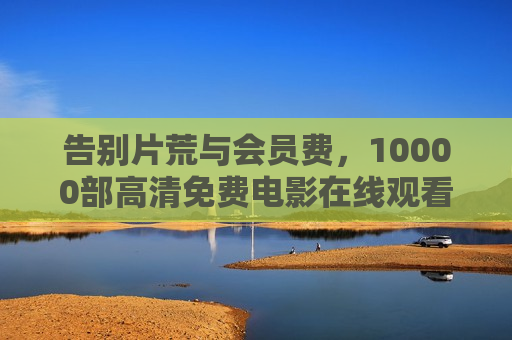 告别片荒与会员费,10000部高清免费电影在线观看,一站式解锁宅家观影自由