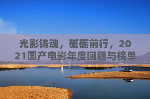 光影铸魂，砥砺前行，2021国产电影年度回顾与榜单巡礼