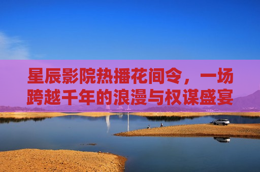 星辰影院热播花间令，一场跨越千年的浪漫与权谋盛宴