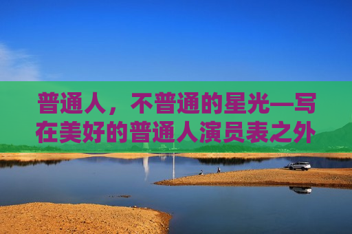 普通人，不普通的星光—写在美好的普通人演员表之外