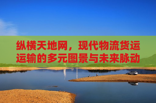 纵横天地网，现代物流货运运输的多元图景与未来脉动