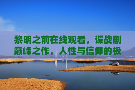 黎明之前在线观看，谍战剧巅峰之作，人性与信仰的极致博弈