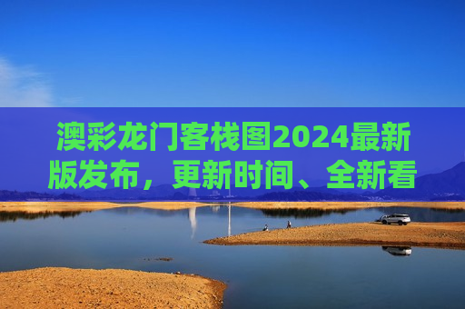 澳彩龙门客栈图2024最新版发布，更新时间、全新看点与深度解析