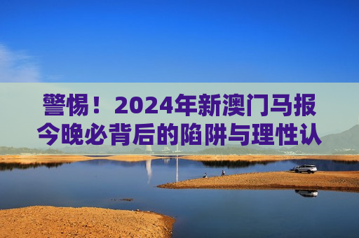警惕！2024年新澳门马报今晚必背后的陷阱与理性认知