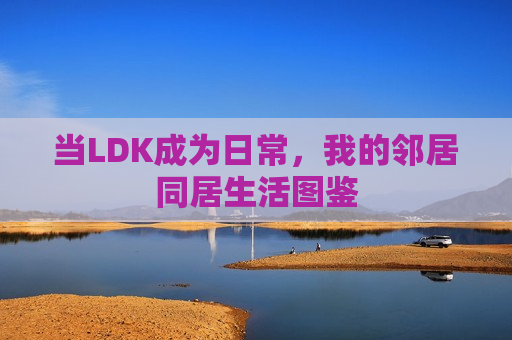 当LDK成为日常，我的邻居同居生活图鉴