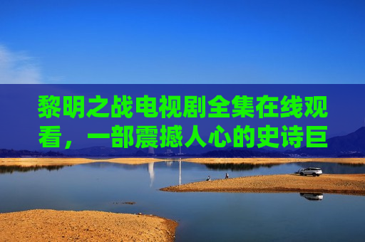 黎明之战电视剧全集在线观看，一部震撼人心的史诗巨作