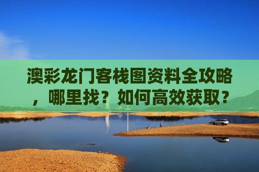 澳彩龙门客栈图资料全攻略，哪里找？如何高效获取？