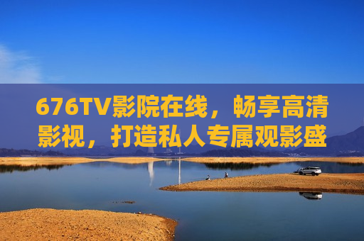 676TV影院在线，畅享高清影视，打造私人专属观影盛宴