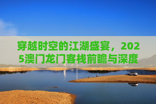 穿越时空的江湖盛宴，2025澳门龙门客栈前瞻与深度解析