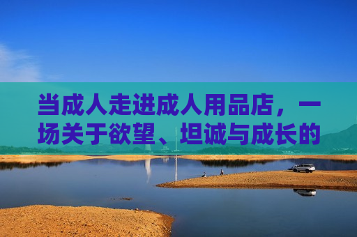 当成人走进成人用品店，一场关于欲望、坦诚与成长的对话