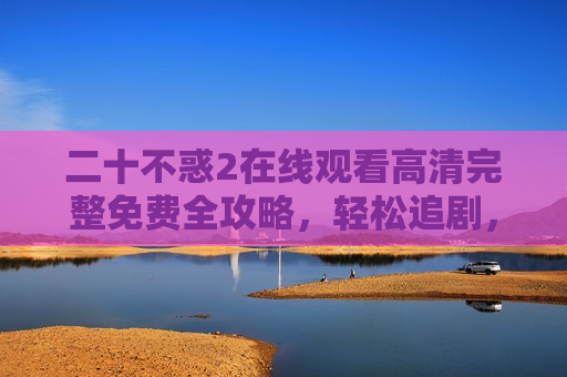 二十不惑2在线观看高清完整免费全攻略，轻松追剧，不留遗憾！