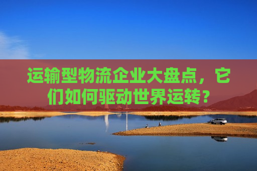 运输型物流企业大盘点，它们如何驱动世界运转？