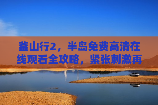 釜山行2，半岛免费高清在线观看全攻略，紧张刺激再度来袭！