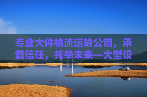 专业大件物流运输公司，承载信任，托举未来—大型设备与物资运输的坚实后盾