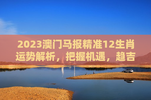 2023澳门马报精准12生肖运势解析，把握机遇，趋吉避凶